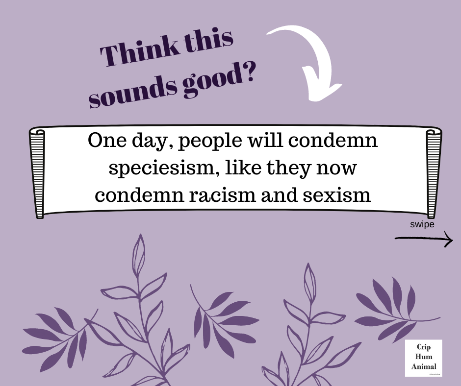 Think this sounds good? 

Mauve background with dark purple text. Center banner reads: "One day, people will condemn speciesism, like they now condemn racism and sexism"  
swipe with arrow to the right
+ logo Crip Hum Animal 